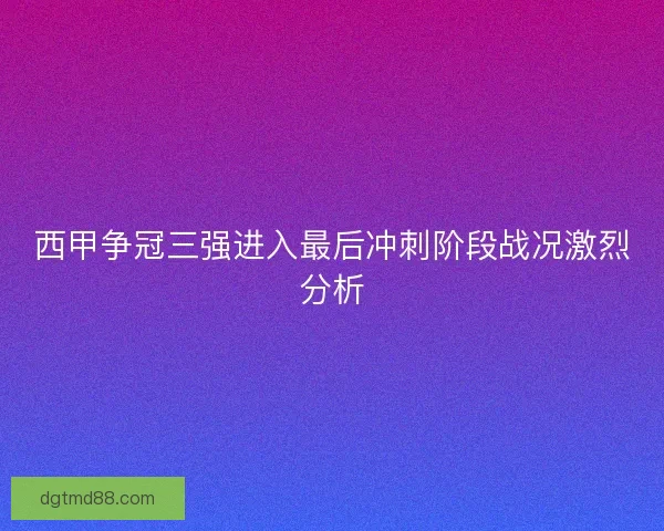西甲争冠三强进入最后冲刺阶段战况激烈分析