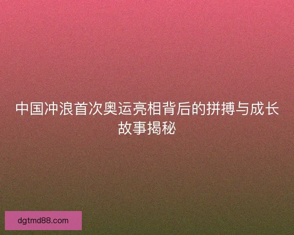 中国冲浪首次奥运亮相背后的拼搏与成长故事揭秘