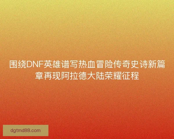 围绕DNF英雄谱写热血冒险传奇史诗新篇章再现阿拉德大陆荣耀征程